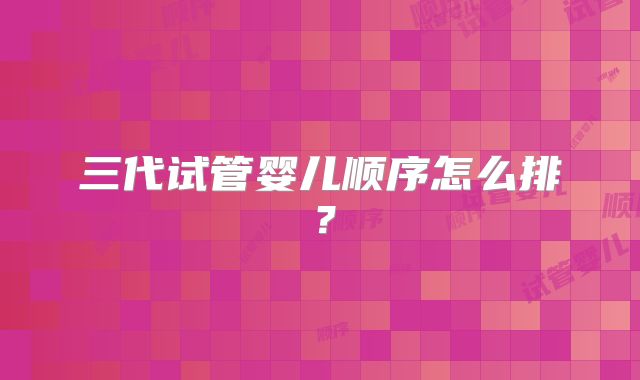 三代试管婴儿顺序怎么排?