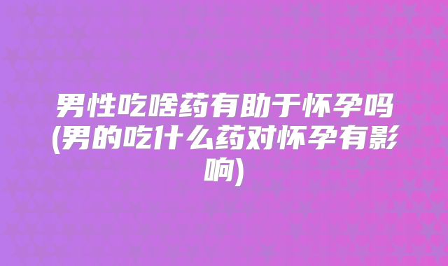 男性吃啥药有助于怀孕吗(男的吃什么药对怀孕有影响)