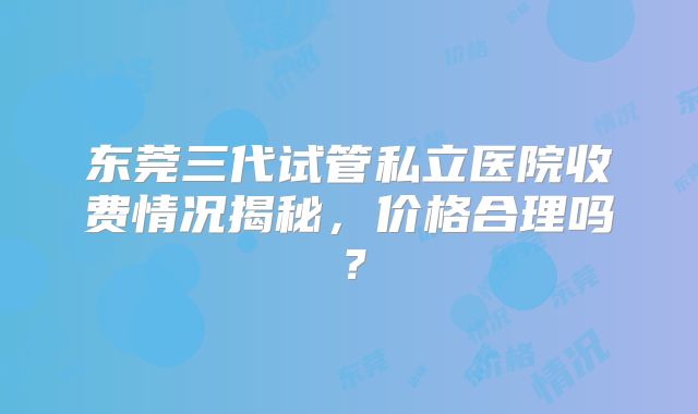 东莞三代试管私立医院收费情况揭秘，价格合理吗？