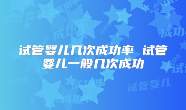 试管婴儿几次成功率 试管婴儿一般几次成功
