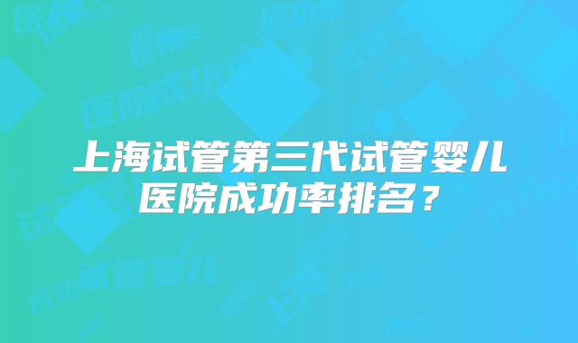 上海试管第三代试管婴儿医院成功率排名？