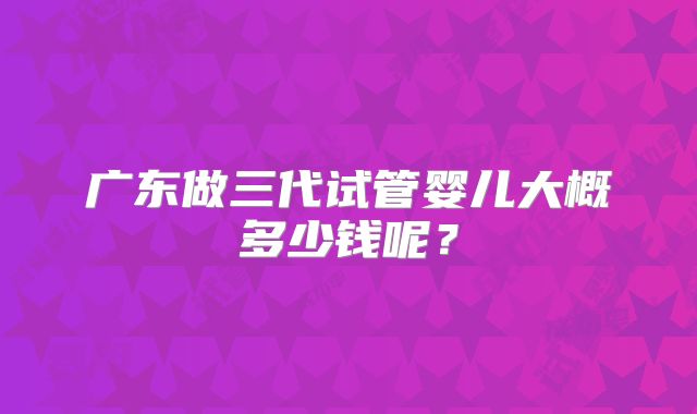 广东做三代试管婴儿大概多少钱呢?