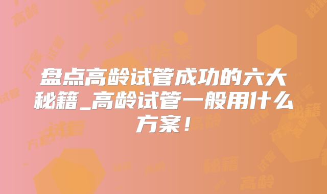盘点高龄试管成功的六大秘籍_高龄试管一般用什么方案!