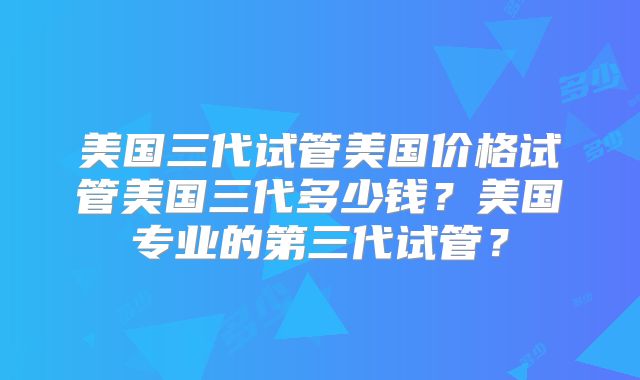 美国三代试管美国价格试管美国三代多少钱？美国专业的第三代试管？