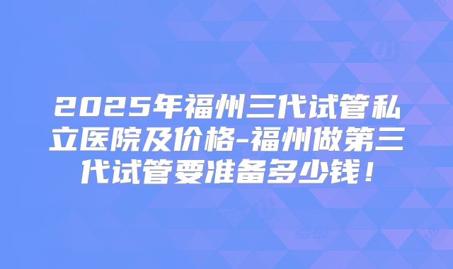 2025年福州三代试管私立医院及价格-福州做第三代试管要准备多少钱!