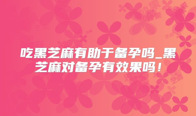吃黑芝麻有助于备孕吗_黑芝麻对备孕有效果吗！