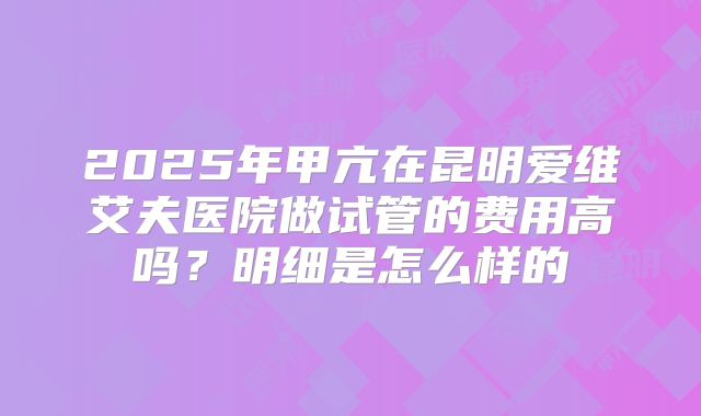 2025年甲亢在昆明爱维艾夫医院做试管的费用高吗？明细是怎么样的