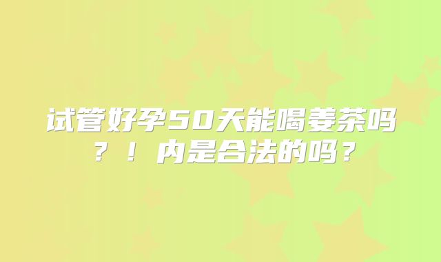 试管好孕50天能喝姜茶吗？！内是合法的吗？