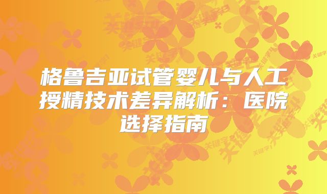 格鲁吉亚试管婴儿与人工授精技术差异解析：医院选择指南