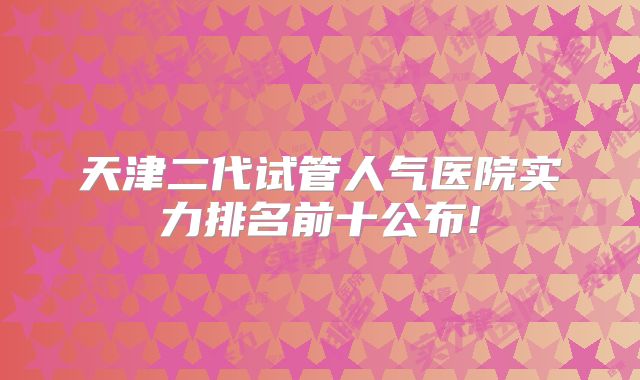 天津二代试管人气医院实力排名前十公布!