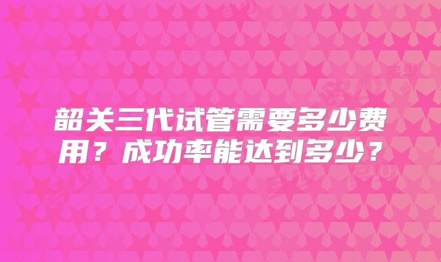 韶关三代试管需要多少费用?成功率能达到多少?