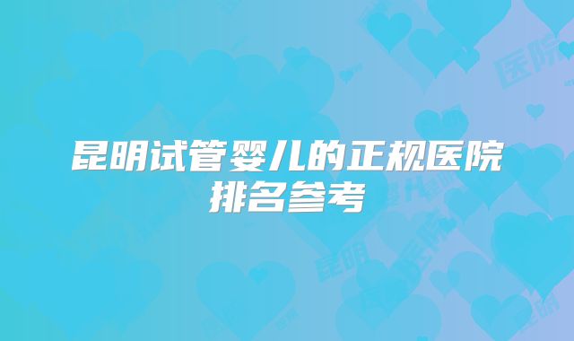 昆明试管婴儿的正规医院排名参考