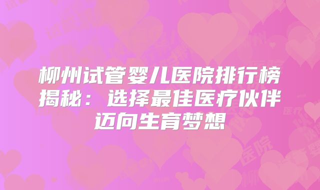 柳州试管婴儿医院排行榜揭秘：选择最佳医疗伙伴迈向生育梦想