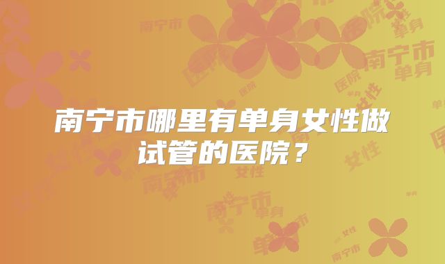 南宁市哪里有单身女性做试管的医院？