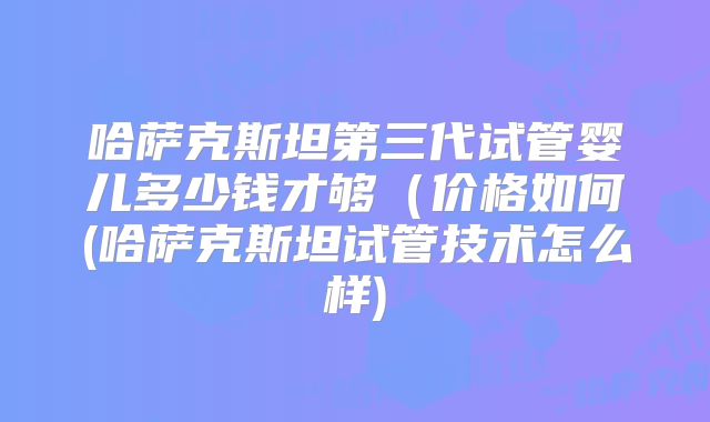 哈萨克斯坦第三代试管婴儿多少钱才够(价格如何(哈萨克斯坦试管技术怎么样)