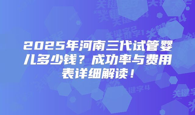 2025年河南三代试管婴儿多少钱？成功率与费用表详细解读！
