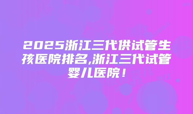 2025浙江三代供试管生孩医院排名,浙江三代试管婴儿医院!