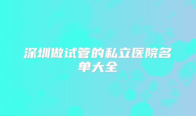 深圳做试管的私立医院名单大全