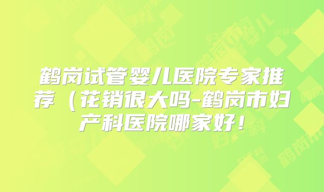 鹤岗试管婴儿医院专家推荐（花销很大吗-鹤岗市妇产科医院哪家好！