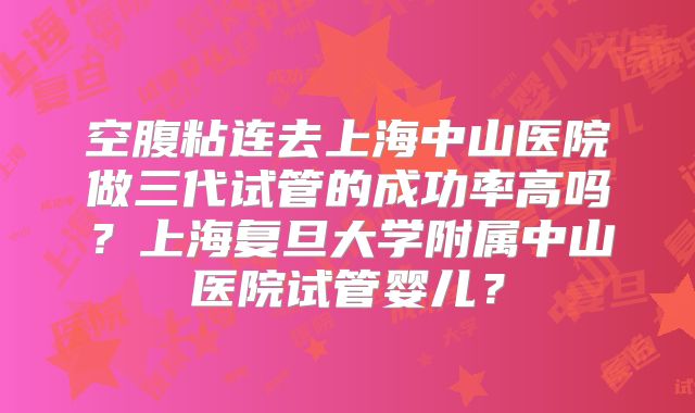 空腹粘连去上海中山医院做三代试管的成功率高吗?上海复旦大学附属中山医院试管婴儿?