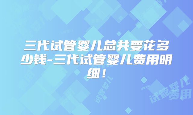 三代试管婴儿总共要花多少钱-三代试管婴儿费用明细！