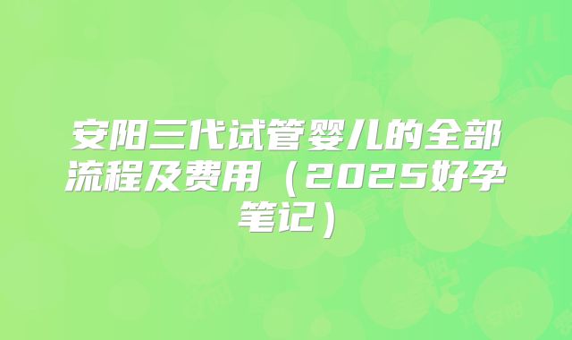 安阳三代试管婴儿的全部流程及费用(2025好孕笔记)