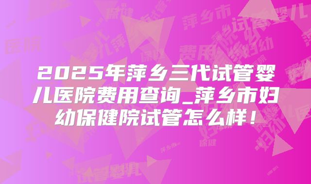 2025年萍乡三代试管婴儿医院费用查询_萍乡市妇幼保健院试管怎么样！