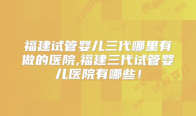 福建试管婴儿三代哪里有做的医院,福建三代试管婴儿医院有哪些！