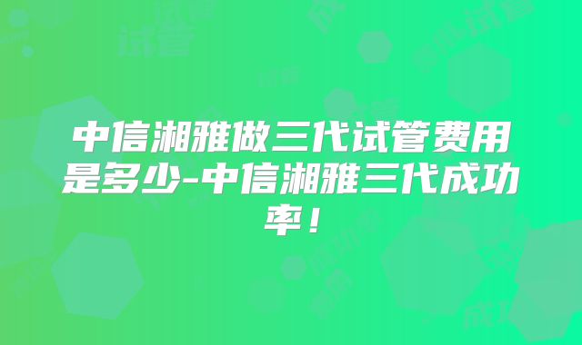中信湘雅做三代试管费用是多少-中信湘雅三代成功率!