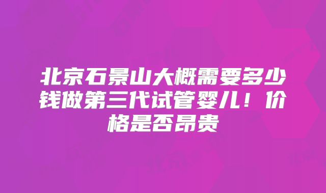 北京石景山大概需要多少钱做第三代试管婴儿!价格是否昂贵
