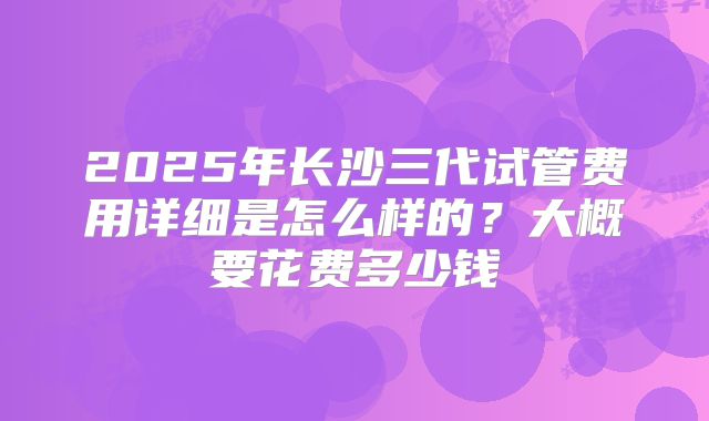 2025年长沙三代试管费用详细是怎么样的？大概要花费多少钱