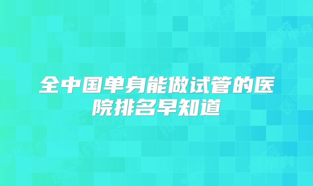 全中国单身能做试管的医院排名早知道