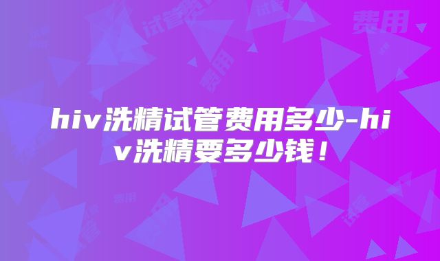 hiv洗精试管费用多少-hiv洗精要多少钱!