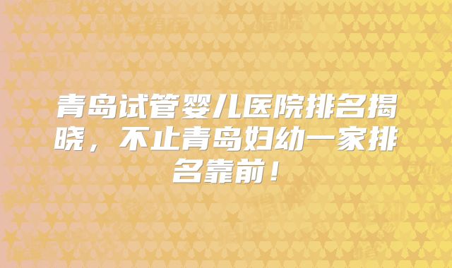 青岛试管婴儿医院排名揭晓,不止青岛妇幼一家排名靠前!