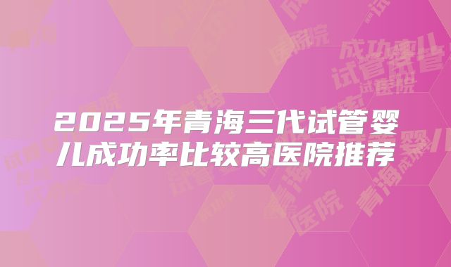 2025年青海三代试管婴儿成功率比较高医院推荐