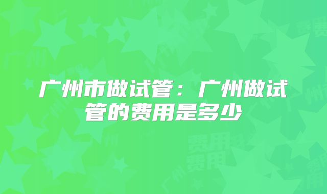 广州市做试管：广州做试管的费用是多少