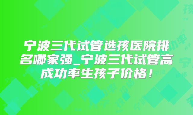 宁波三代试管选孩医院排名哪家强_宁波三代试管高成功率生孩子价格！