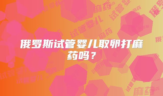 俄罗斯试管婴儿取卵打麻药吗？