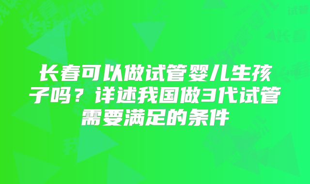 长春可以做试管婴儿生孩子吗？详述我国做3代试管需要满足的条件
