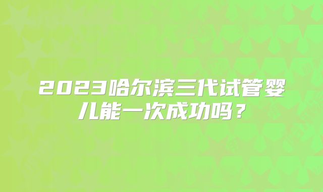 2023哈尔滨三代试管婴儿能一次成功吗？