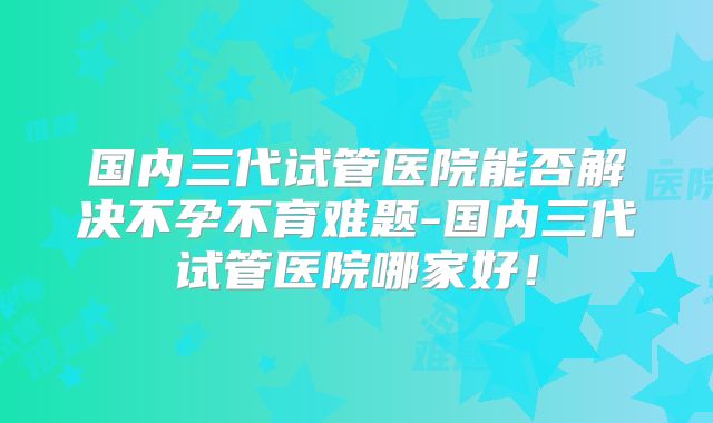 国内三代试管医院能否解决不孕不育难题-国内三代试管医院哪家好!