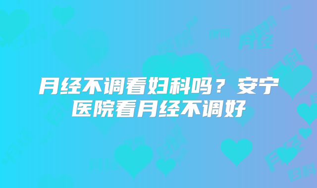 月经不调看妇科吗？安宁医院看月经不调好
