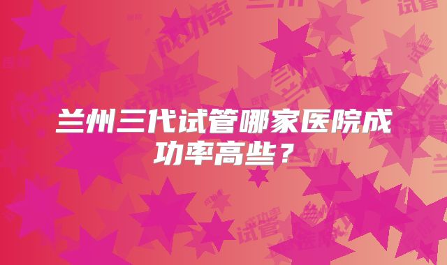 兰州三代试管哪家医院成功率高些?