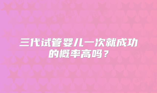 三代试管婴儿一次就成功的概率高吗?