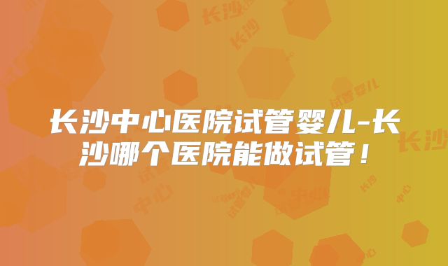 长沙中心医院试管婴儿-长沙哪个医院能做试管!