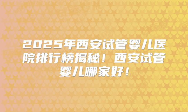 2025年西安试管婴儿医院排行榜揭秘!西安试管婴儿哪家好!