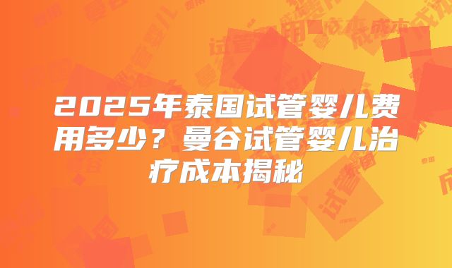 2025年泰国试管婴儿费用多少？曼谷试管婴儿治疗成本揭秘