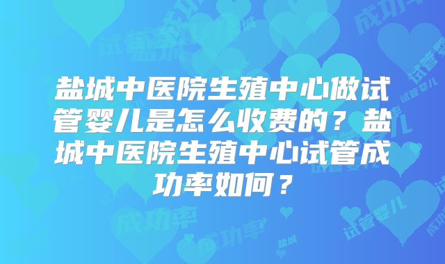 盐城中医院生殖中心做试管婴儿是怎么收费的？盐城中医院生殖中心试管成功率如何？
