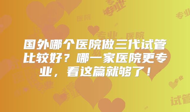 国外哪个医院做三代试管比较好?哪一家医院更专业,看这篇就够了!