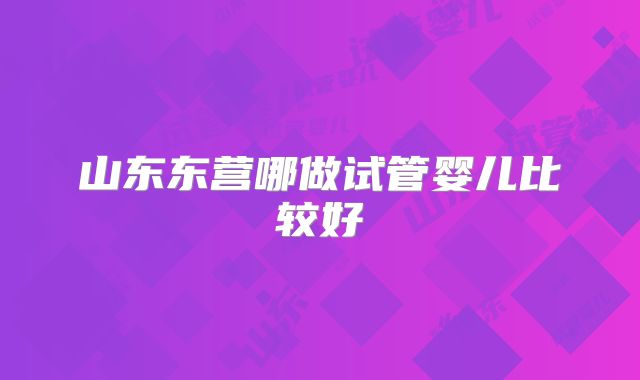 山东东营哪做试管婴儿比较好